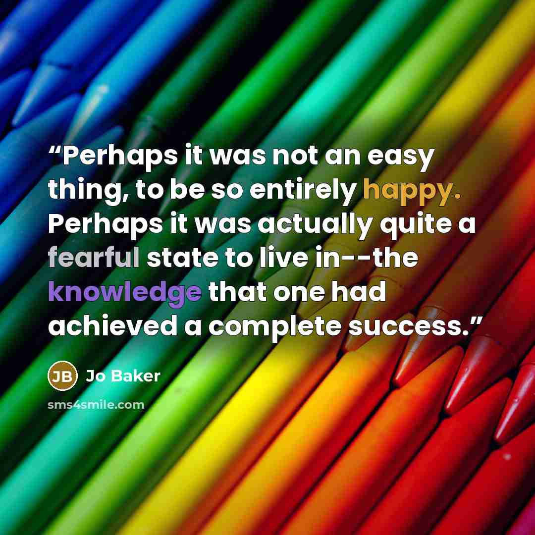“Perhaps it was not an easy thing, to be so entirely happy. Perhaps it was actually quite a fearful state to live in--the knowledge that one had achieved a complete success.” quote by Jo Baker