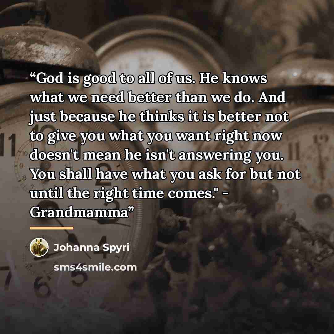 “God is good to all of us. He knows what we need better than we do. And just because he thinks it is better not to give you what you want right now doesn't mean he isn't answering you. You shall have what you ask for but not until the right time comes." - Grandmamma” quote by Johanna Spyri