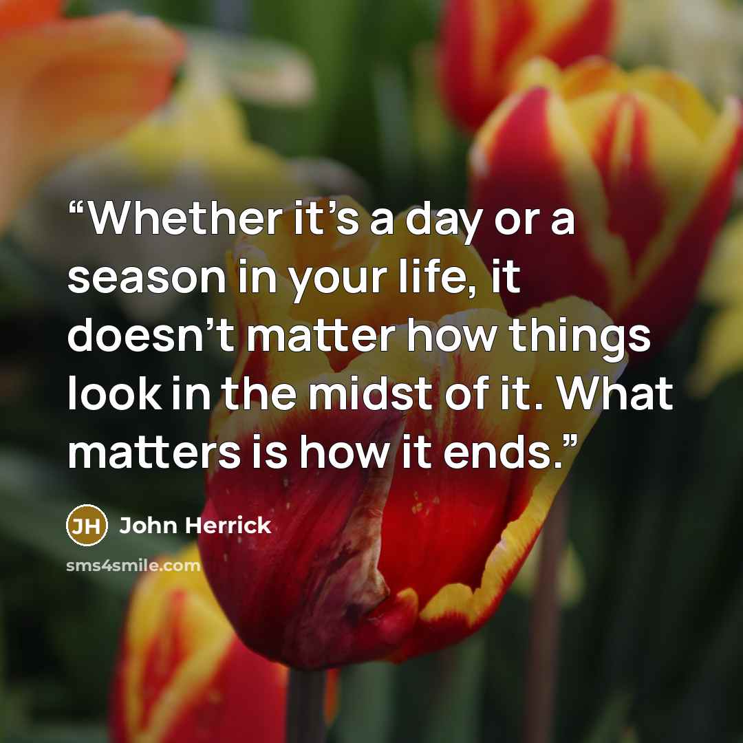 “Whether it’s a day or a season in your life, it doesn’t matter how things look in the midst of it. What matters is how it ends.” quote by John Herrick