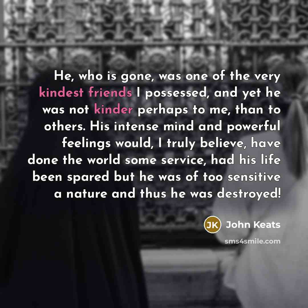 “He, who is gone, was one of the very kindest friends I possessed, and yet he was not kinder perhaps to me, than to others. His intense mind and powerful feelings would, I truly believe, have done the world some service, had his life been spared but he was of too sensitive a nature and thus he was…” quote by John Keats