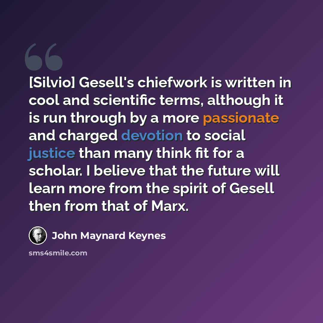“[Silvio] Gesell's chiefwork is written in cool and scientific terms, although it is run through by a more passionate and charged devotion to social justice than many think fit for a scholar. I believe that the future will learn more from the spirit of Gesell then from that of Marx.” quote by John Maynard Keynes