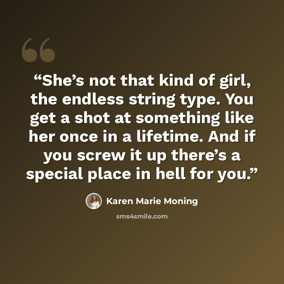 “She’s not that kind of girl, the endless string type. You get a shot at something like her once in a lifetime. And if you screw it up there’s a special place in hell for you.” quote by Karen Marie Moning