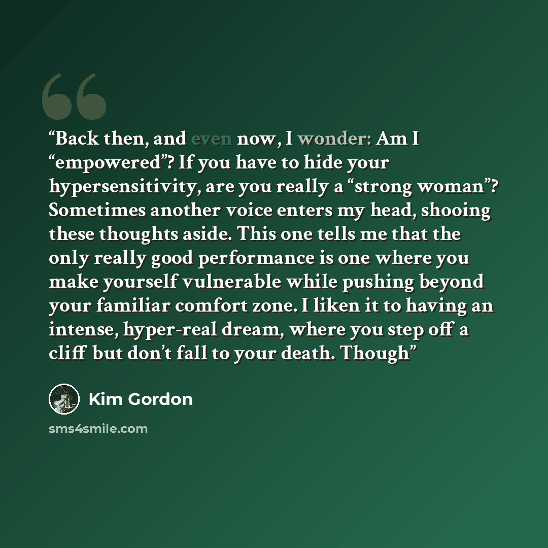 “Back then, and even now, I wonder: Am I “empowered”? If you have to hide your hypersensitivity, are you really a “strong woman”? Sometimes another voice enters my head, shooing these thoughts aside. This one tells me that the only really good performance is one where you make yourself vulnerable…” quote by Kim Gordon