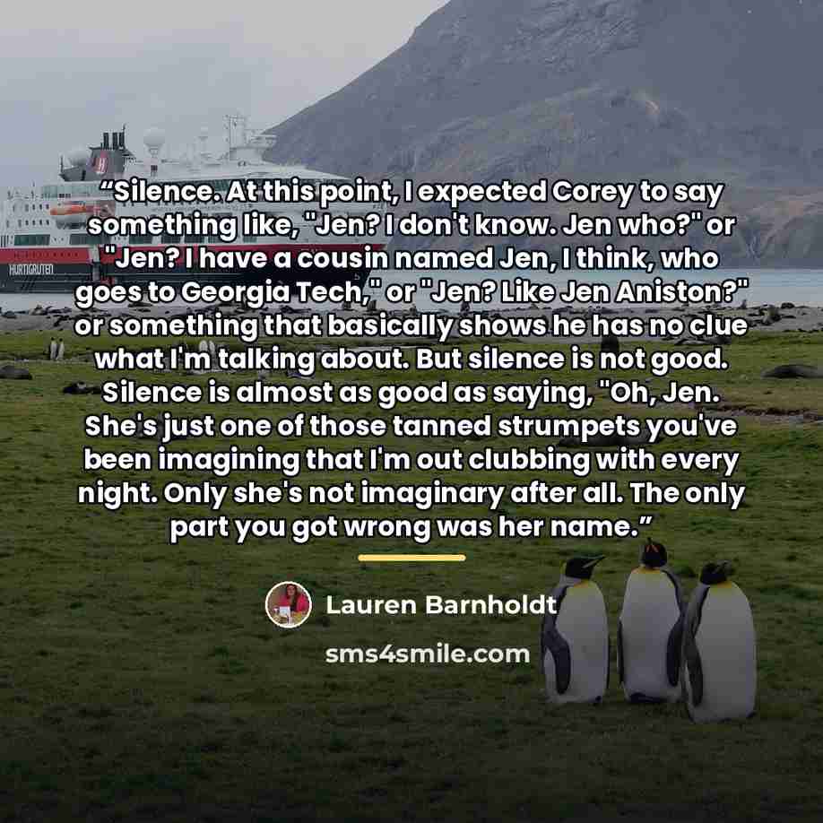 “Silence. At this point, I expected Corey to say something like, "Jen? I don't know. Jen who?" or "Jen? I have a cousin named Jen, I think, who goes to Georgia Tech," or "Jen? Like Jen Aniston?" or something that basically shows he has no clue what I'm talking about. But silence is not good…” quote by Lauren Barnholdt