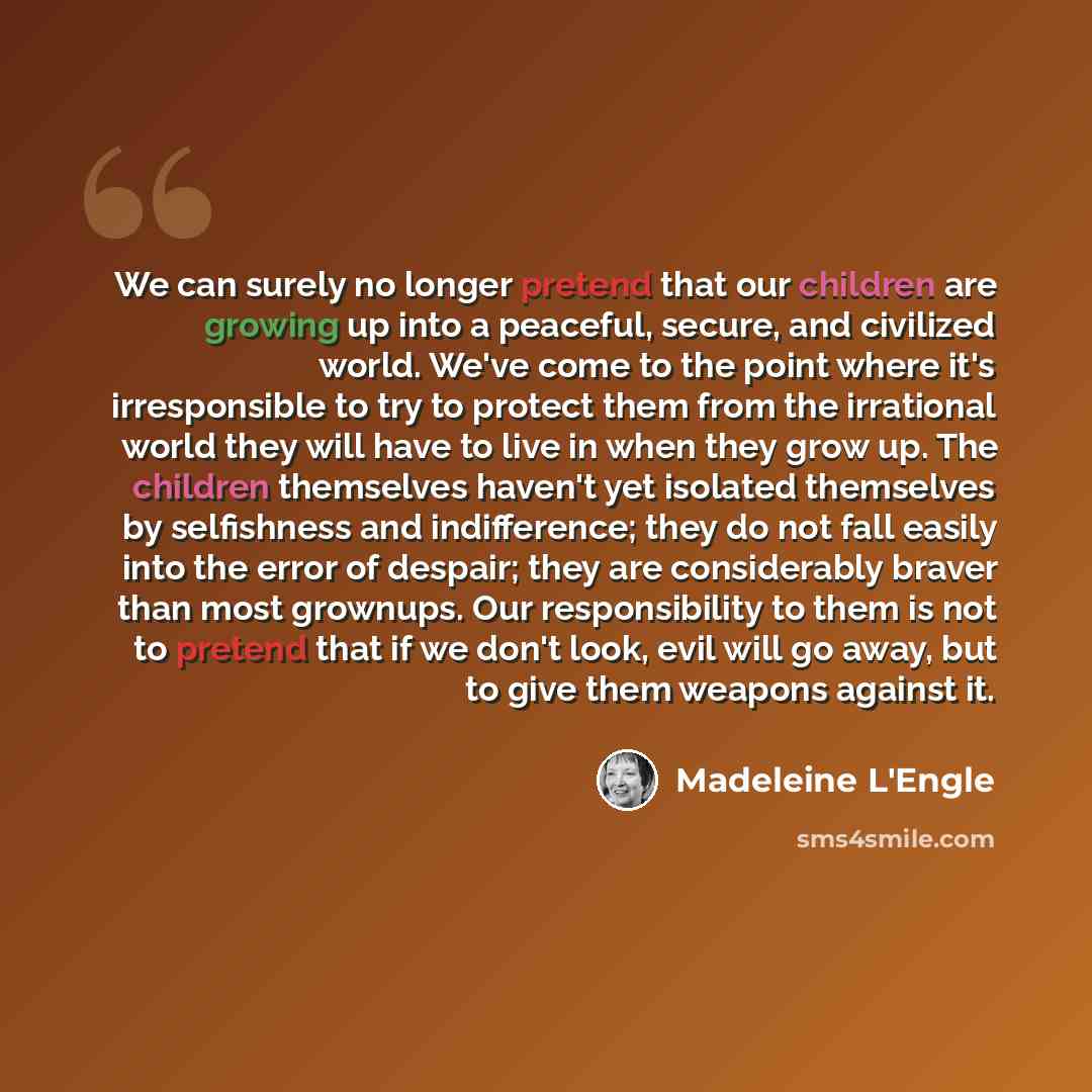 “We can surely no longer pretend that our children are growing up into a peaceful, secure, and civilized world. We've come to the point where it's irresponsible to try to protect them from the irrational world they will have to live in when they grow up. The children themselves haven't yet isolated…” quote by Madeleine L'Engle