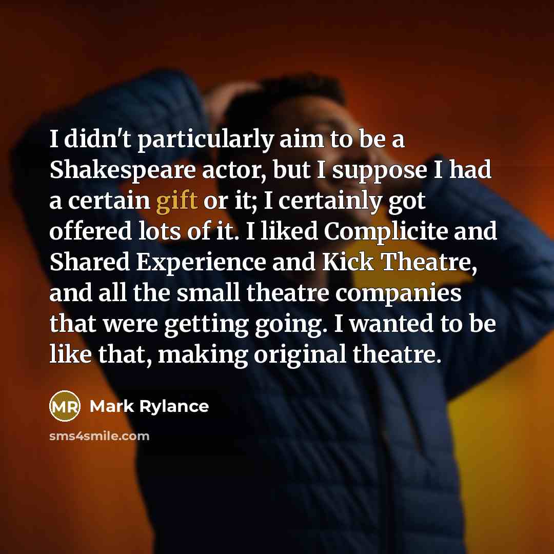 “I didn't particularly aim to be a Shakespeare actor, but I suppose I had a certain gift or it; I certainly got offered lots of it. I liked Complicite and Shared Experience and Kick Theatre, and all the small theatre companies that were getting going. I wanted to be like that, making original…” quote by Mark Rylance