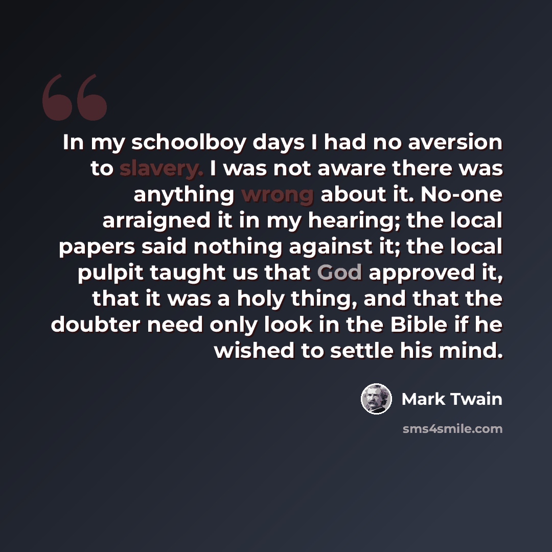 “In my schoolboy days I had no aversion to slavery. I was not aware there was anything wrong about it. No-one arraigned it in my hearing; the local papers said nothing against it; the local pulpit taught us that God approved it, that it was a holy thing, and that the doubter need only look in the…” quote by Mark Twain