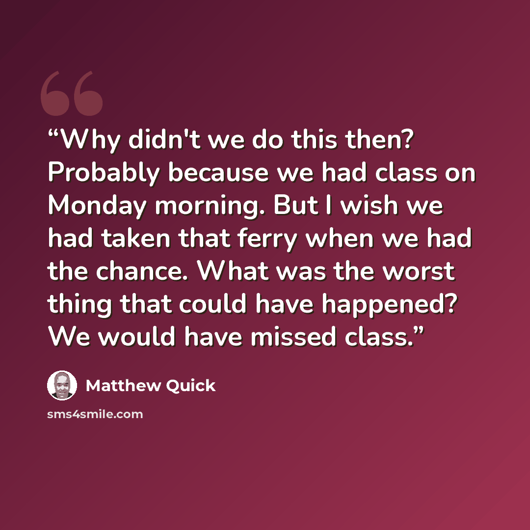 “Why didn't we do this then? Probably because we had class on Monday morning. But I wish we had taken that ferry when we had the chance. What was the worst thing that could have happened? We would have missed class.” quote by Matthew Quick