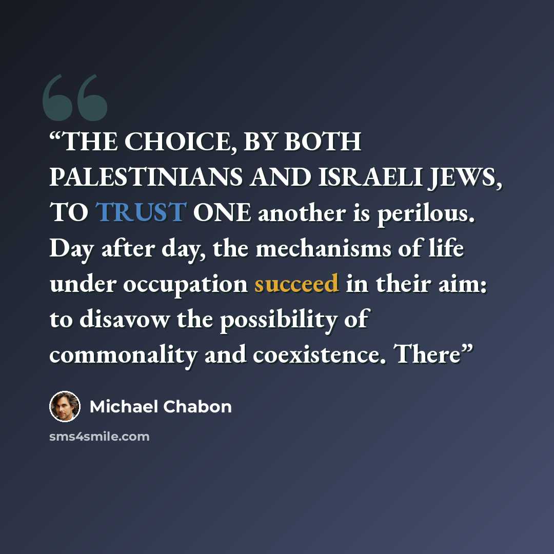 “THE CHOICE, BY BOTH PALESTINIANS AND ISRAELI JEWS, TO TRUST ONE another is perilous. Day after day, the mechanisms of life under occupation succeed in their aim: to disavow the possibility of commonality and coexistence. There” quote by Michael Chabon