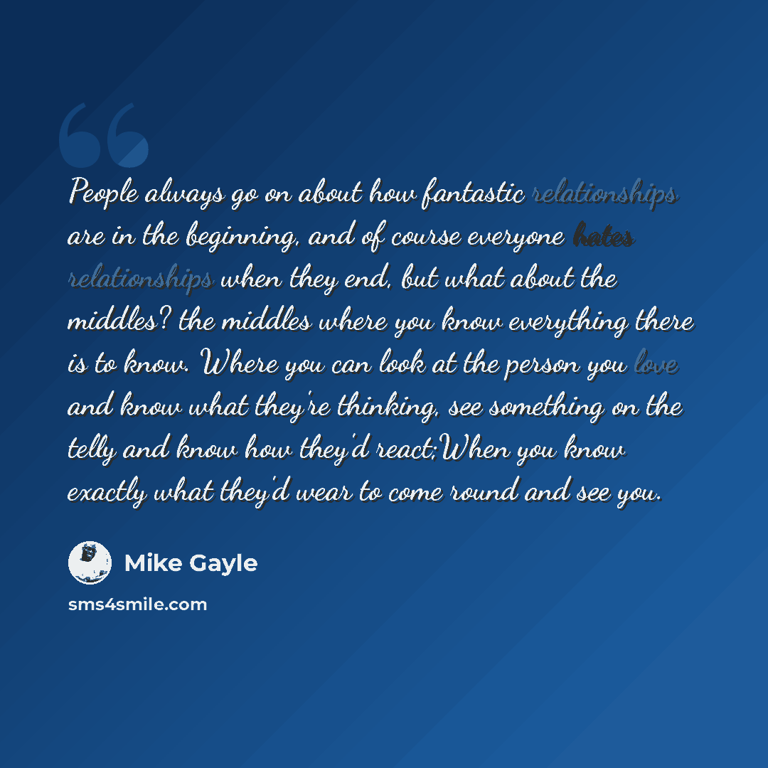 “People always go on about how fantastic relationships are in the beginning, and of course everyone hates relationships when they end, but what about the middles? the middles where you know everything there is to know. Where you can look at the person you love and know what they're thinking, see…” quote by Mike Gayle