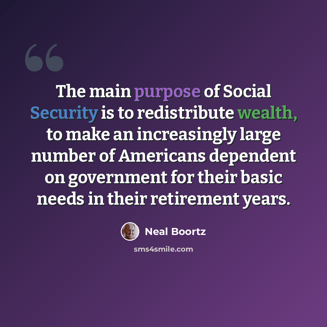 “The main purpose of Social Security is to redistribute wealth, to make an increasingly large number of Americans dependent on government for their basic needs in their retirement years.” quote by Neal Boortz