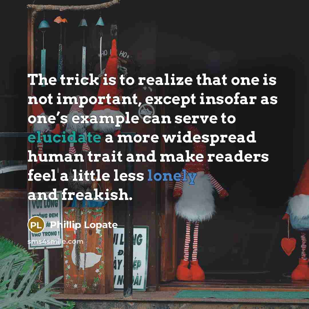 “The trick is to realize that one is not important, except insofar as one’s example can serve to elucidate a more widespread human trait and make readers feel a little less lonely and freakish.” quote by Phillip Lopate