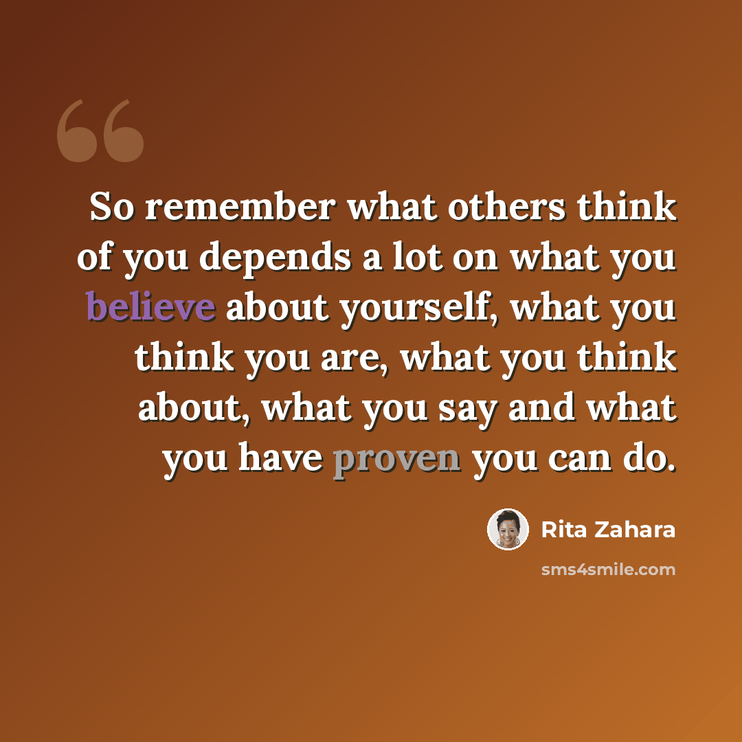 “So remember what others think of you depends a lot on what you believe about yourself, what you think you are, what you think about, what you say and what you have proven you can do.” quote by Rita Zahara