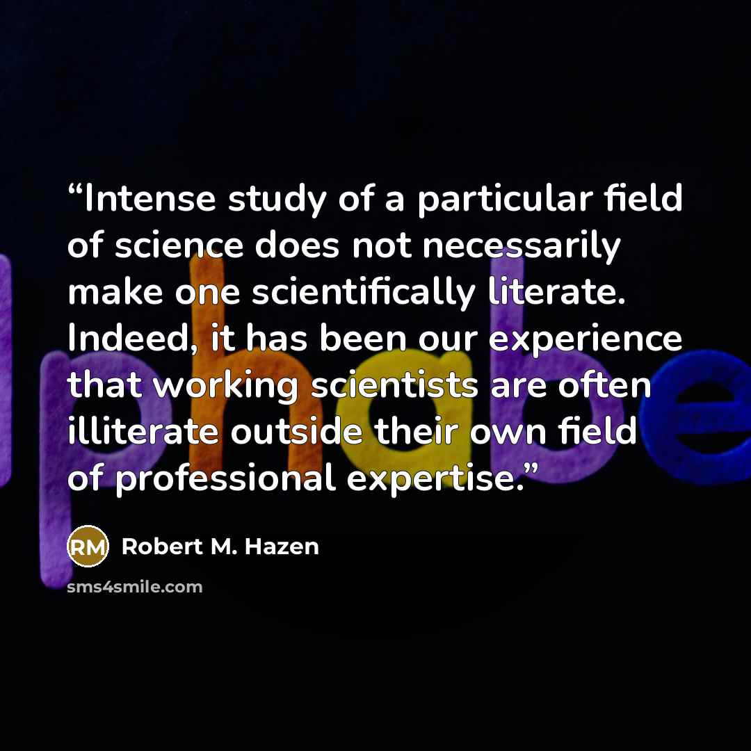 “Intense study of a particular field of science does not necessarily make one scientifically literate. Indeed, it has been our experience that working scientists are often illiterate outside their own field of professional expertise.” quote by Robert M. Hazen