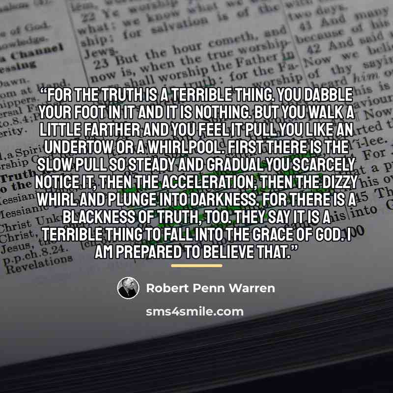 “For the truth is a terrible thing. You dabble your foot in it and it is nothing. But you walk a little farther and you feel it pull you like an undertow or a whirlpool. First there is the slow pull so steady and gradual you scarcely notice it, then the acceleration, then the dizzy whirl and plunge…” quote by Robert Penn Warren
