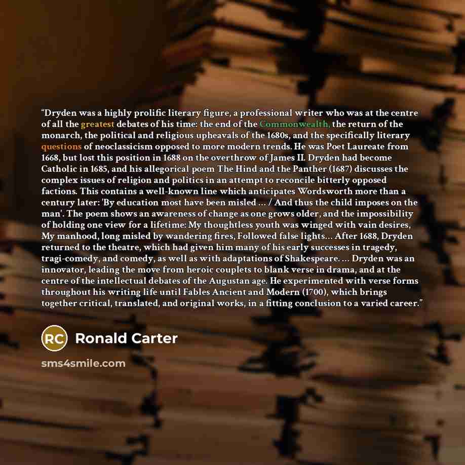 “Dryden was a highly prolific literary figure, a professional writer who was at the centre of all the greatest debates of his time: the end of the Commonwealth, the return of the monarch, the political and religious upheavals of the 1680s, and the specifically literary questions of neoclassicism…” quote by Ronald Carter