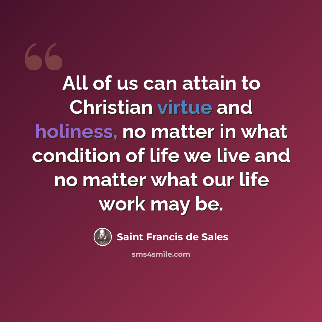 “All of us can attain to Christian virtue and holiness, no matter in what condition of life we live and no matter what our life work may be.” quote by Saint Francis de Sales