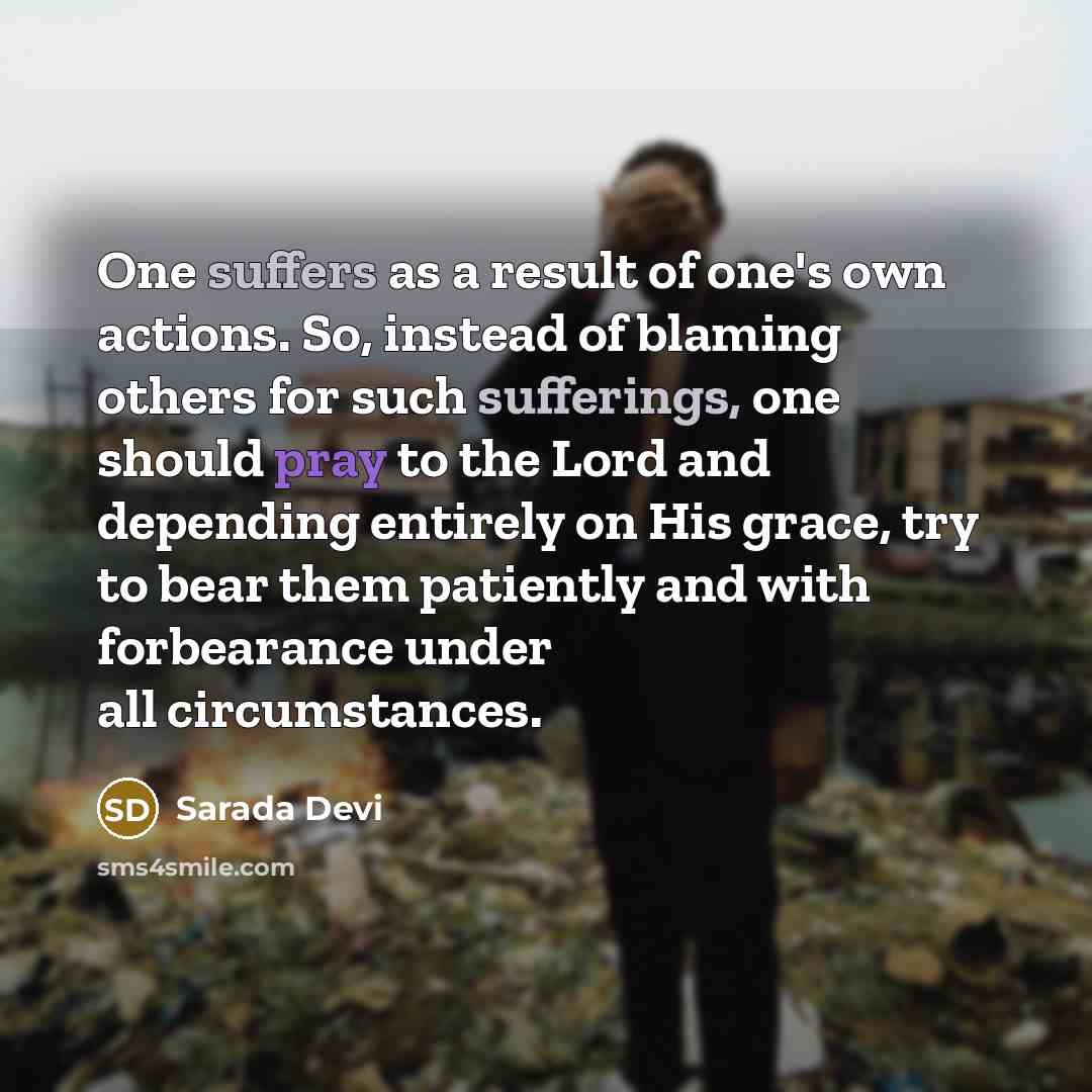 “One suffers as a result of one's own actions. So, instead of blaming others for such sufferings, one should pray to the Lord and depending entirely on His grace, try to bear them patiently and with forbearance under all circumstances.” quote by Sarada Devi