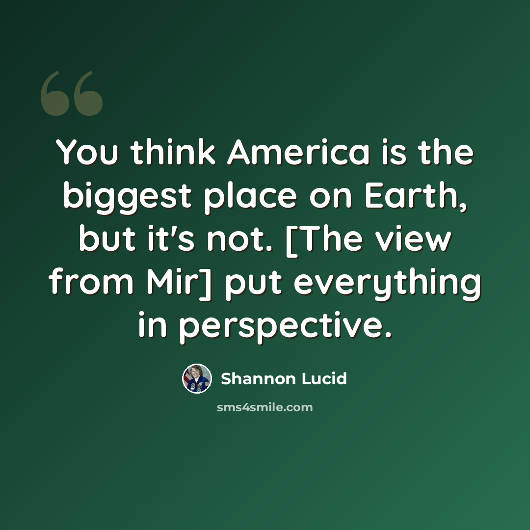 “You think America is the biggest place on Earth, but it's not. [The view from Mir] put everything in perspective.” quote by Shannon Lucid