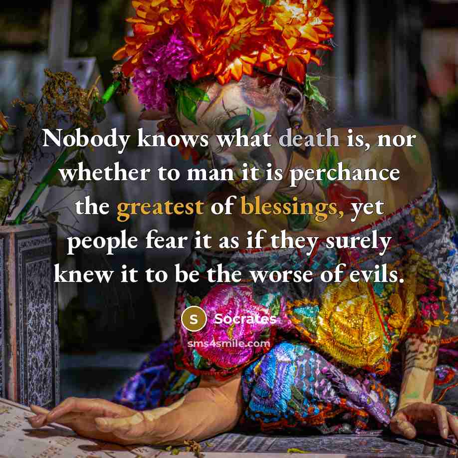 “Nobody knows what death is, nor whether to man it is perchance the greatest of blessings, yet people fear it as if they surely knew it to be the worse of evils.” quote by Socrates