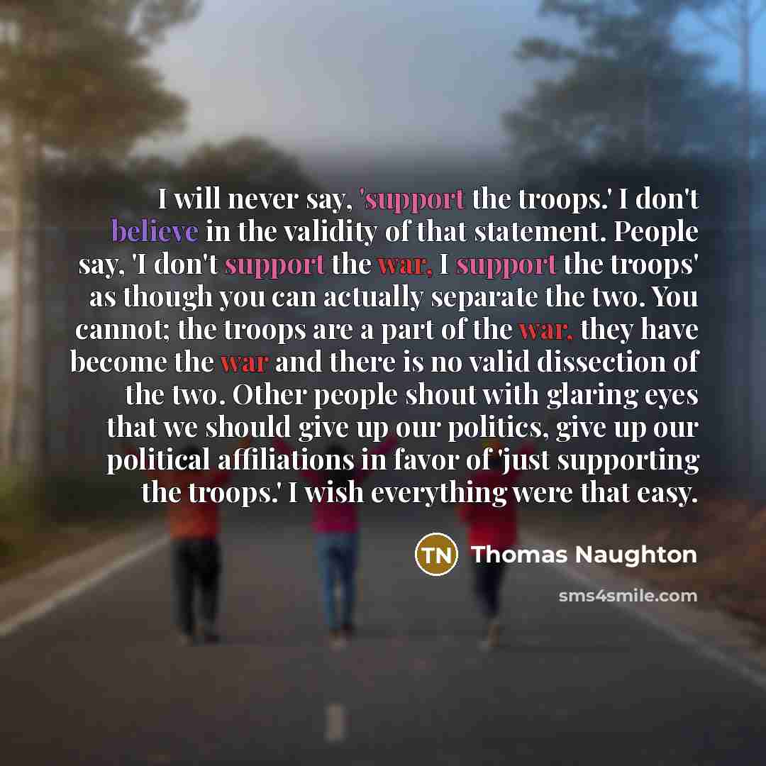 “I will never say, 'support the troops.' I don't believe in the validity of that statement. People say, 'I don't support the war, I support the troops' as though you can actually separate the two. You cannot; the troops are a part of the war, they have become the war and there is no valid…” quote by Thomas Naughton