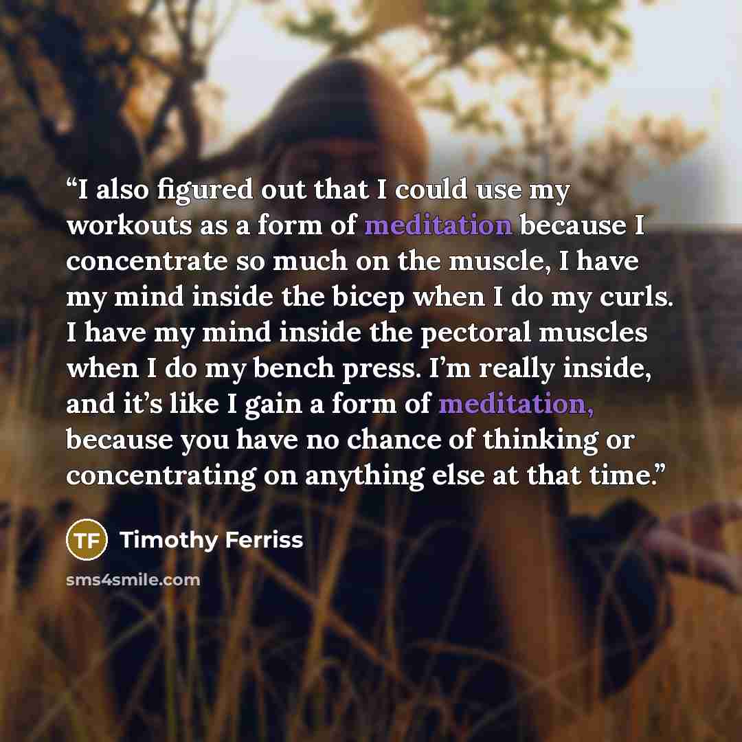“I also figured out that I could use my workouts as a form of meditation because I concentrate so much on the muscle, I have my mind inside the bicep when I do my curls. I have my mind inside the pectoral muscles when I do my bench press. I’m really inside, and it’s like I gain a form of…” quote by Timothy Ferriss