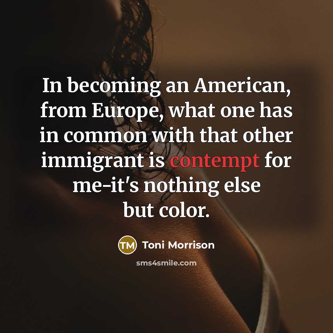 “In becoming an American, from Europe, what one has in common with that other immigrant is contempt for me-it's nothing else but color.” quote by Toni Morrison