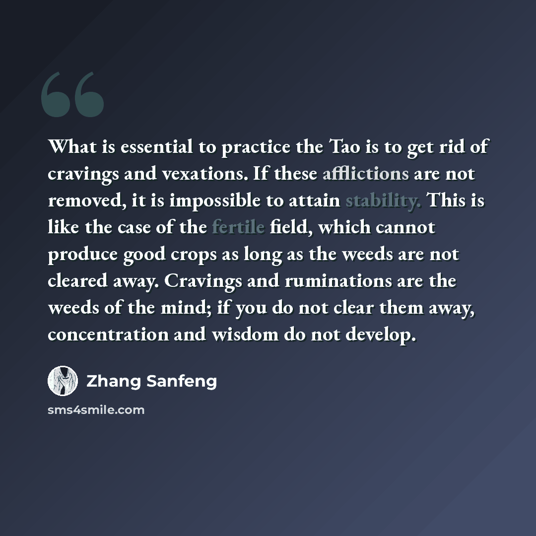 “What is essential to practice the Tao is to get rid of cravings and vexations. If these afflictions are not removed, it is impossible to attain stability. This is like the case of the fertile field, which cannot produce good crops as long as the weeds are not cleared away. Cravings and ruminations…” quote by Zhang Sanfeng