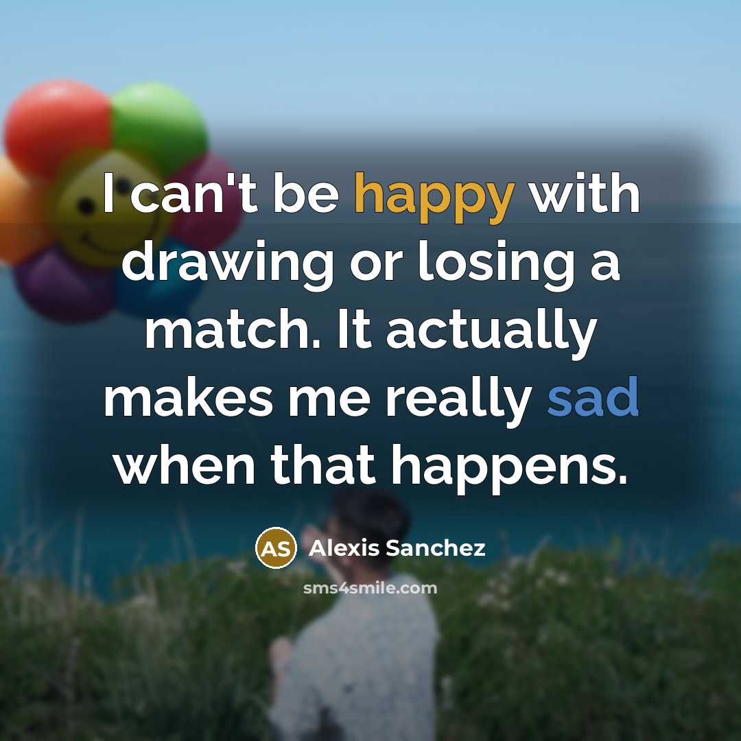 “I can't be happy with drawing or losing a match. It actually makes me really sad when that happens.” quote by Alexis Sanchez