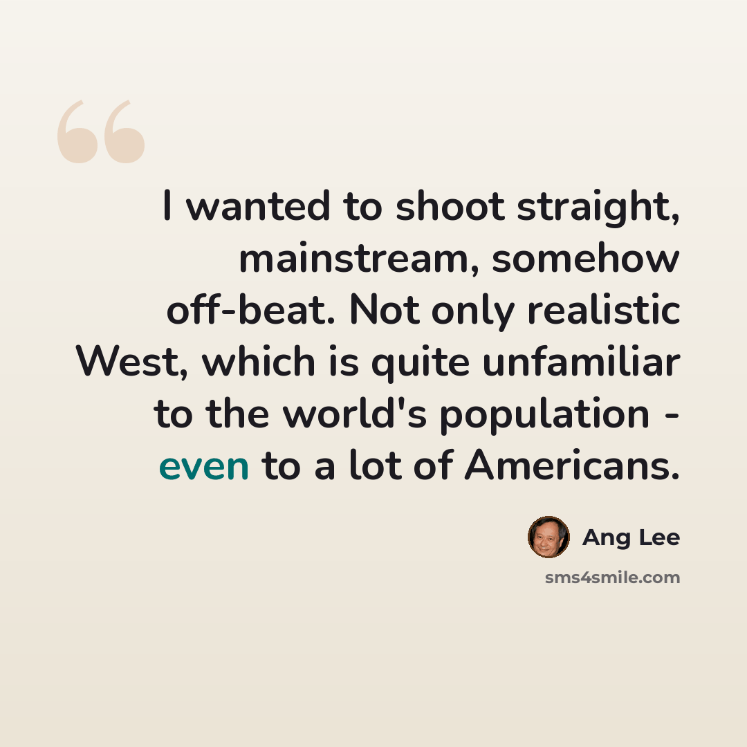 “I wanted to shoot straight, mainstream, somehow off-beat. Not only realistic West, which is quite unfamiliar to the world's population - even to a lot of Americans.” quote by Ang Lee