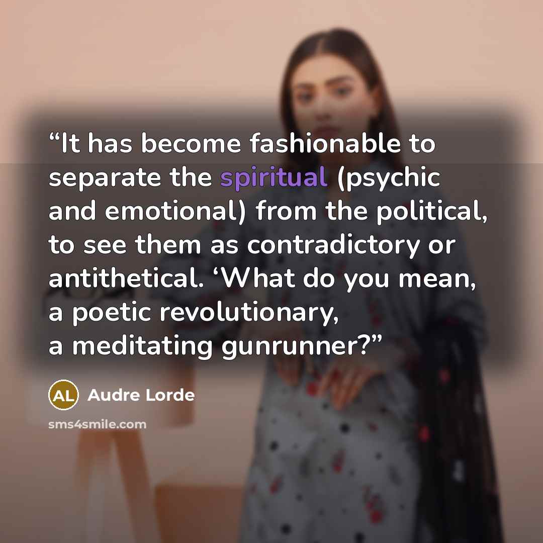 “It has become fashionable to separate the spiritual (psychic and emotional) from the political, to see them as contradictory or antithetical. ‘What do you mean, a poetic revolutionary, a meditating gunrunner?” quote by Audre Lorde
