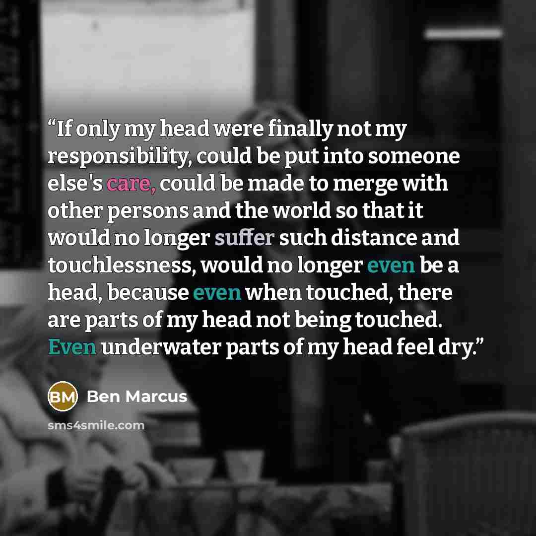 “If only my head were finally not my responsibility, could be put into someone else's care, could be made to merge with other persons and the world so that it would no longer suffer such distance and touchlessness, would no longer even be a head, because even when touched, there are parts of my…” quote by Ben Marcus