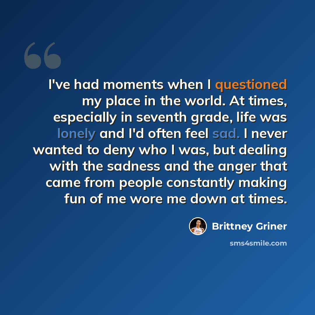 “I've had moments when I questioned my place in the world. At times, especially in seventh grade, life was lonely and I'd often feel sad. I never wanted to deny who I was, but dealing with the sadness and the anger that came from people constantly making fun of me wore me down at times.” quote by Brittney Griner