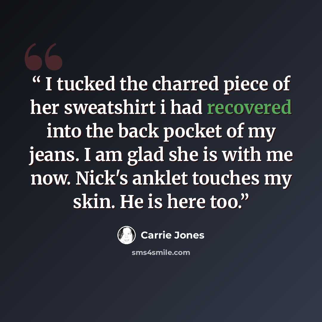 “I tucked the charred piece of her sweatshirt i had recovered into the back pocket of my jeans. I am glad she is with me now. Nick's anklet touches my skin. He is here too.” quote by Carrie Jones