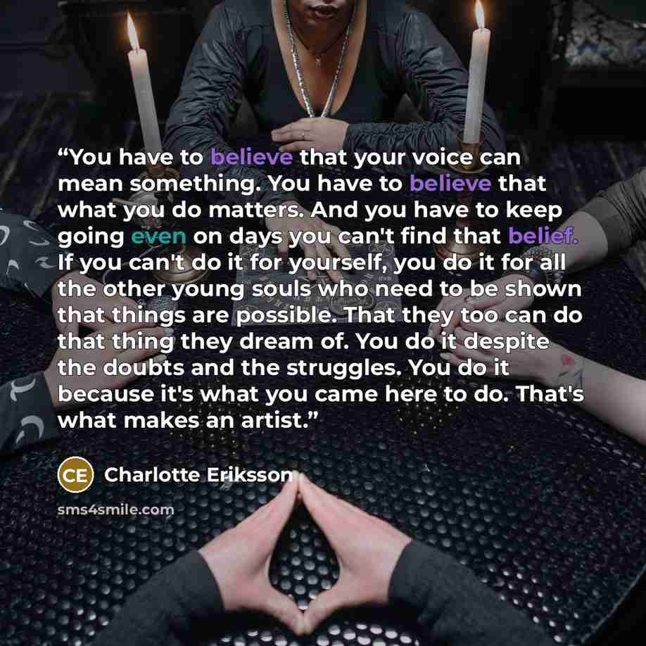 “You have to believe that your voice can mean something. You have to believe that what you do matters. And you have to keep going even on days you can't find that belief. If you can't do it for yourself, you do it for all the other young souls who need to be shown that things are possible. That…” quote by Charlotte Eriksson