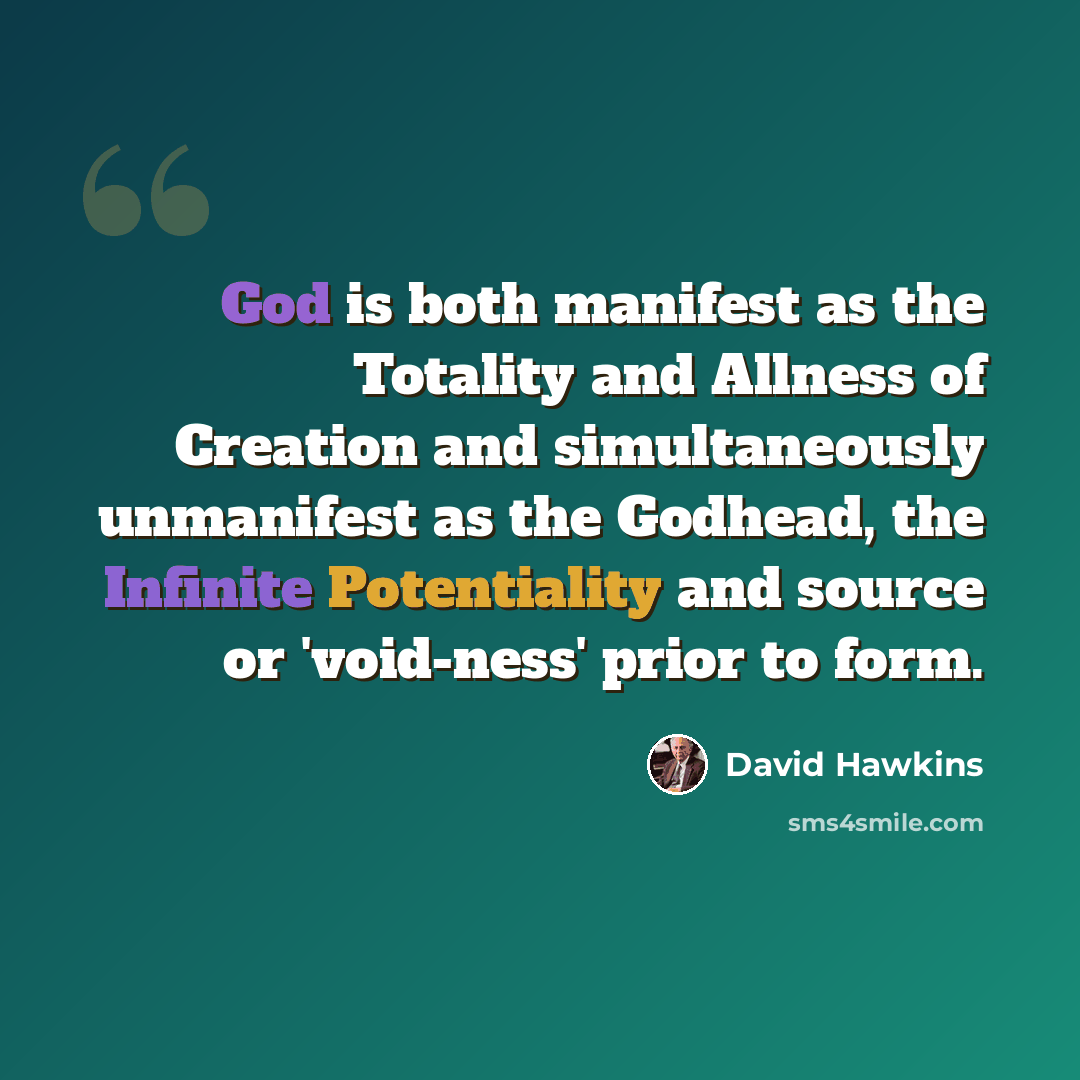 “God is both manifest as the Totality and Allness of Creation and simultaneously unmanifest as the Godhead, the Infinite Potentiality and source or 'void-ness' prior to form.” quote by David Hawkins