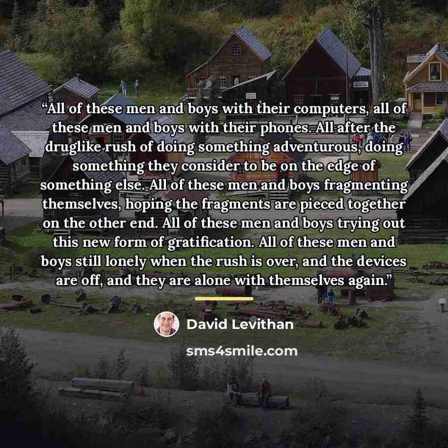 “All of these men and boys with their computers, all of these men and boys with their phones. All after the druglike rush of doing something adventurous, doing something they consider to be on the edge of something else. All of these men and boys fragmenting themselves, hoping the fragments are…” quote by David Levithan