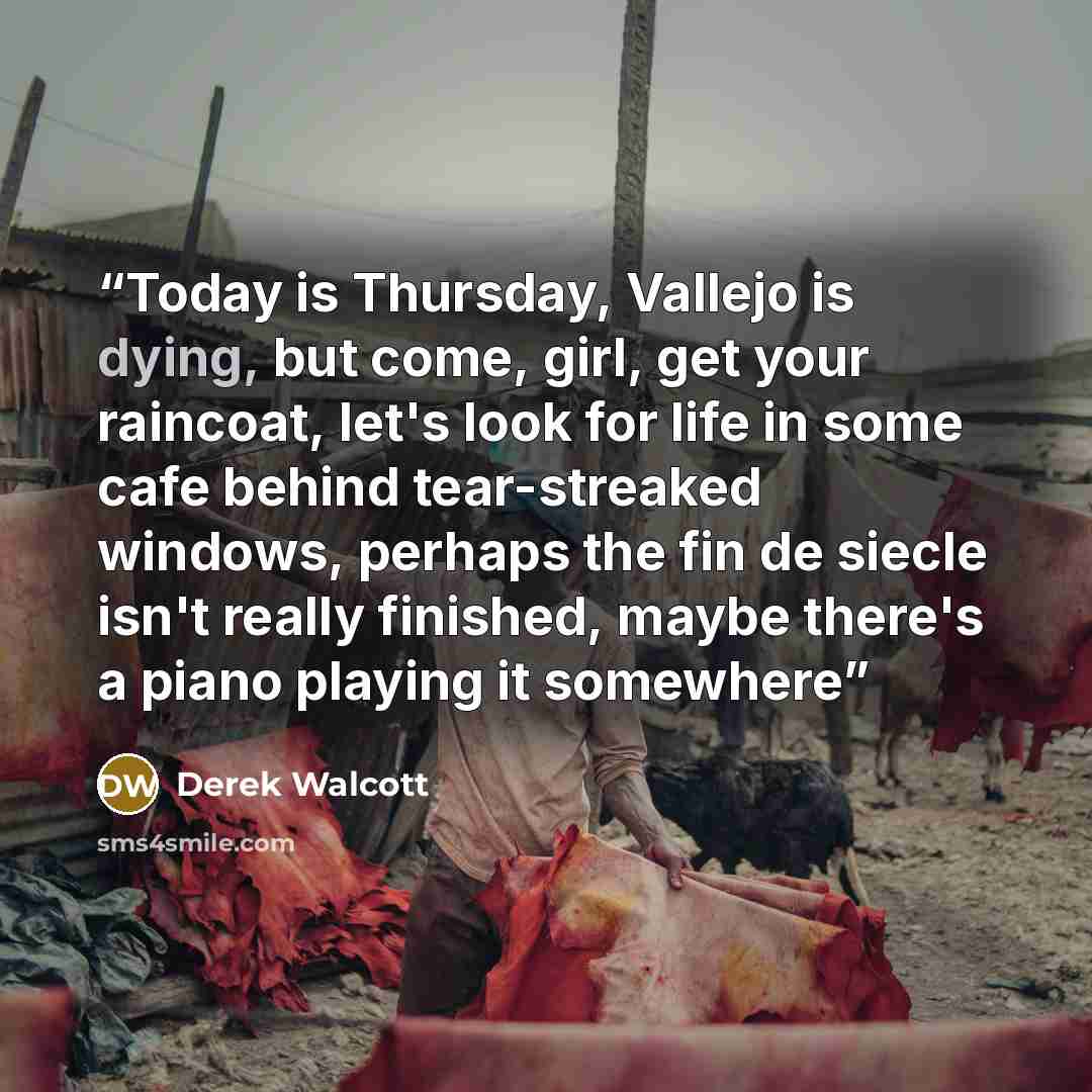 “Today is Thursday, Vallejo is dying, but come, girl, get your raincoat, let's look for life in some cafe behind tear-streaked windows, perhaps the fin de siecle isn't really finished, maybe there's a piano playing it somewhere” quote by Derek Walcott