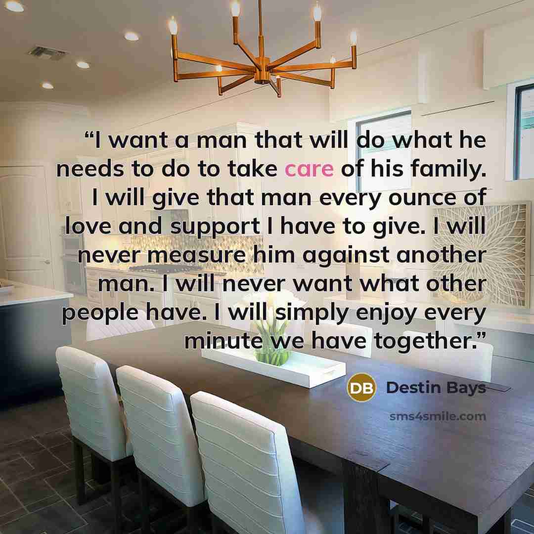 “I want a man that will do what he needs to do to take care of his family. I will give that man every ounce of love and support I have to give. I will never measure him against another man. I will never want what other people have. I will simply enjoy every minute we have together.” quote by Destin Bays