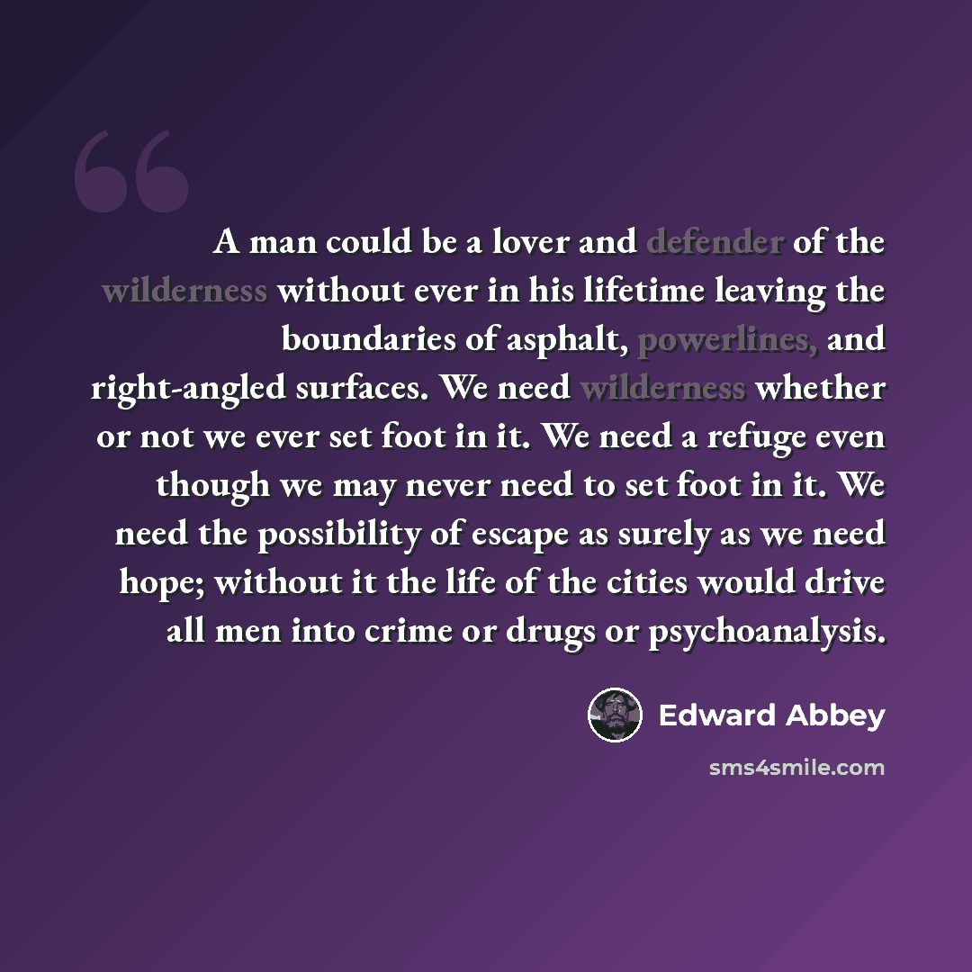 “A man could be a lover and defender of the wilderness without ever in his lifetime leaving the boundaries of asphalt, powerlines, and right-angled surfaces. We need wilderness whether or not we ever set foot in it. We need a refuge even though we may never need to set foot in it. We need the…” quote by Edward Abbey