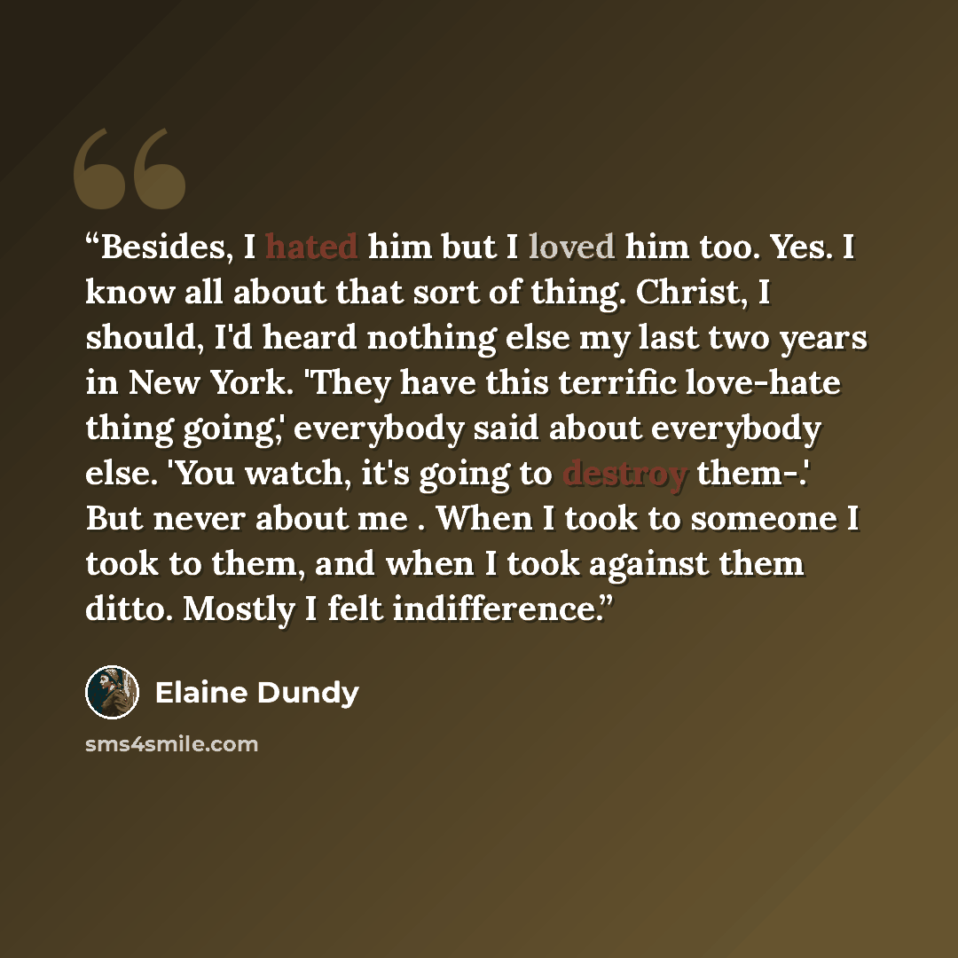 “Besides, I hated him but I loved him too. Yes. I know all about that sort of thing. Christ, I should, I'd heard nothing else my last two years in New York. 'They have this terrific love-hate thing going,' everybody said about everybody else. 'You watch, it's going to destroy them-.' But never…” quote by Elaine Dundy