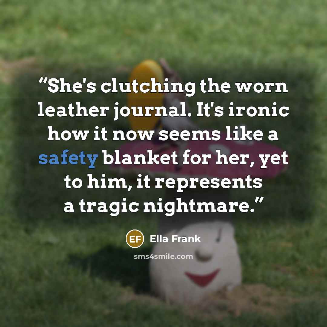 “She's clutching the worn leather journal. It's ironic how it now seems like a safety blanket for her, yet to him, it represents a tragic nightmare.” quote by Ella Frank