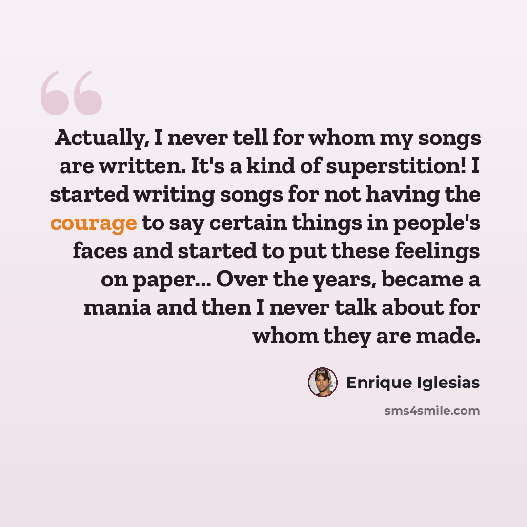 “Actually, I never tell for whom my songs are written. It's a kind of superstition! I started writing songs for not having the courage to say certain things in people's faces and started to put these feelings on paper... Over the years, became a mania and then I never talk about for whom they are…” quote by Enrique Iglesias