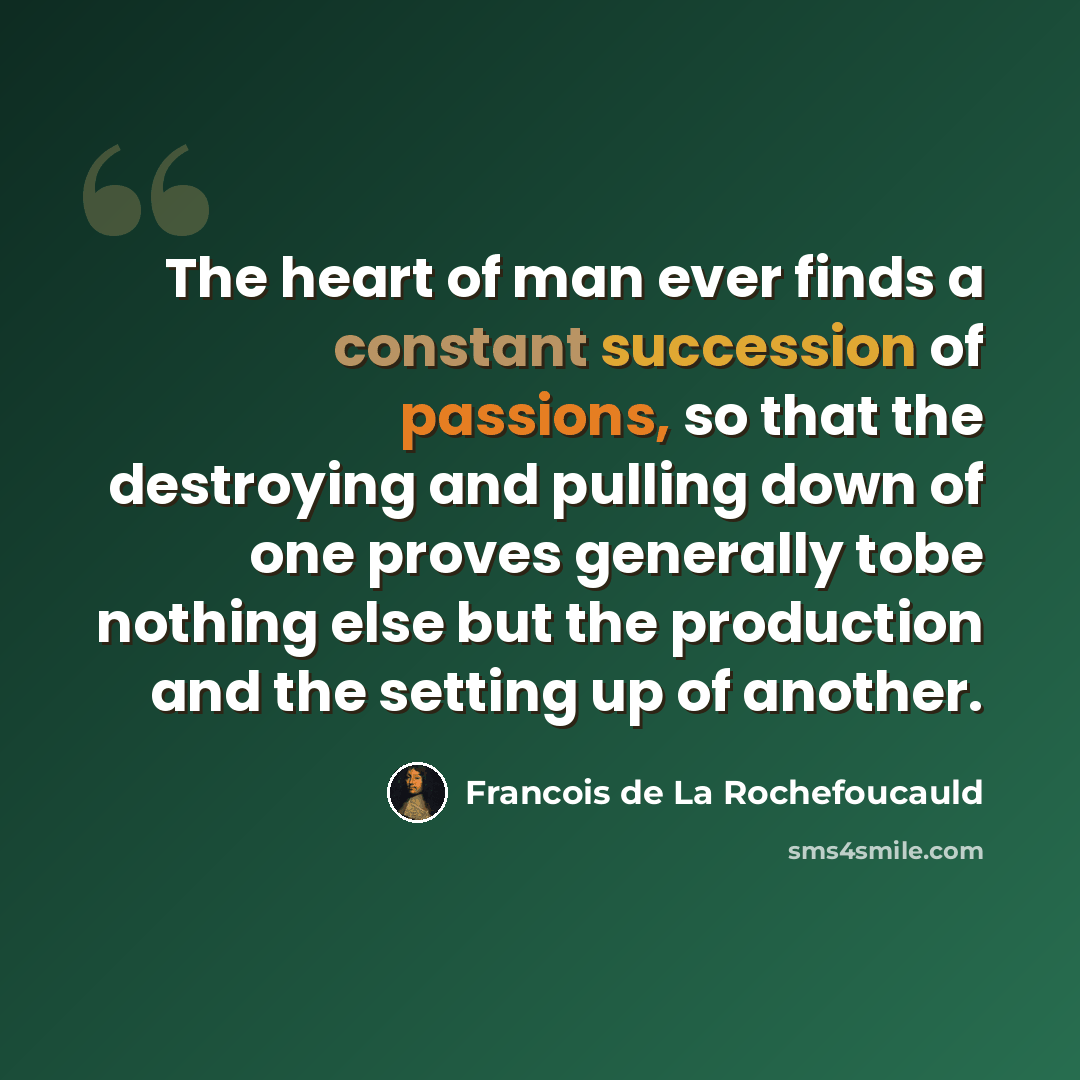 “The heart of man ever finds a constant succession of passions, so that the destroying and pulling down of one proves generally tobe nothing else but the production and the setting up of another.” quote by Francois de La Rochefoucauld