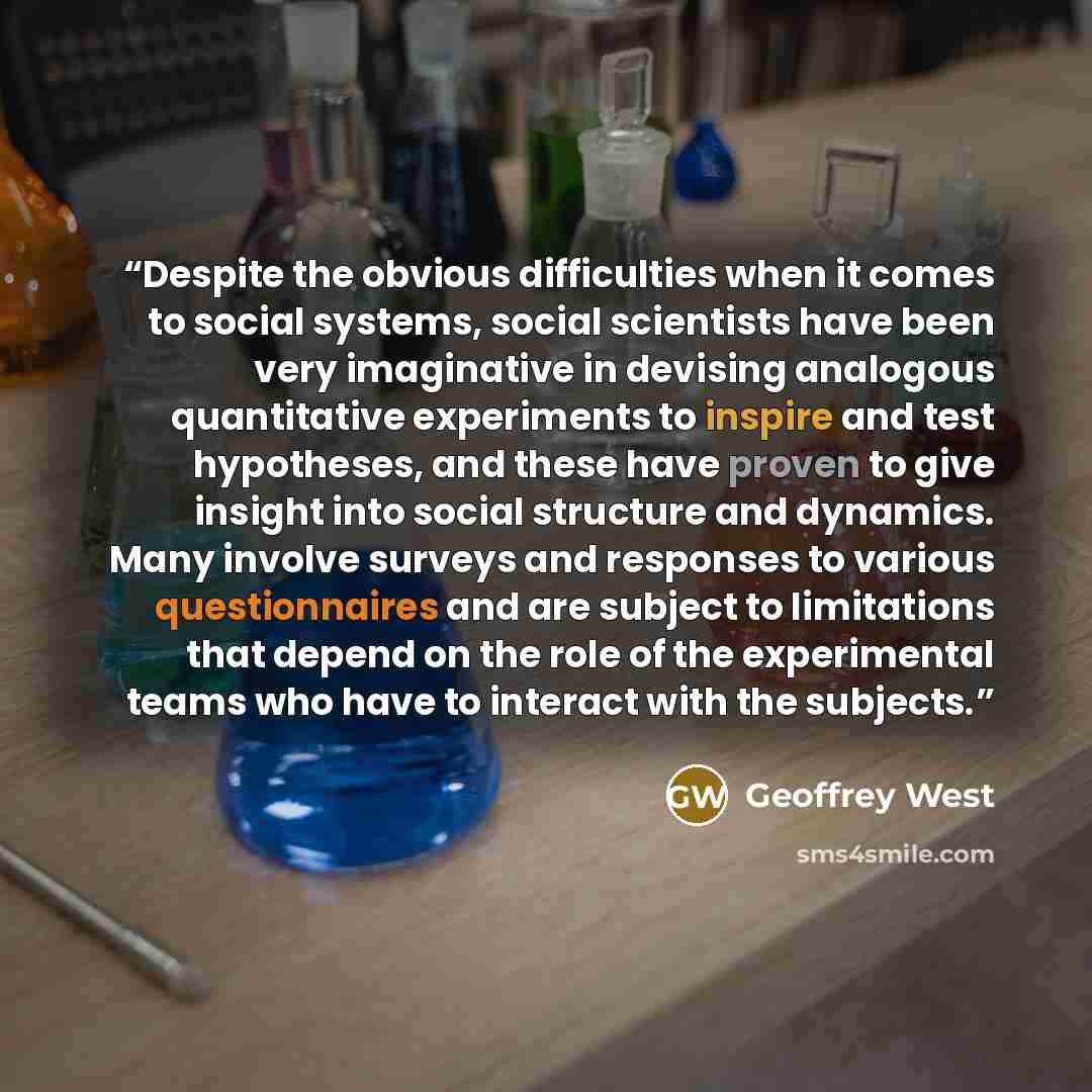 “Despite the obvious difficulties when it comes to social systems, social scientists have been very imaginative in devising analogous quantitative experiments to inspire and test hypotheses, and these have proven to give insight into social structure and dynamics. Many involve surveys and responses…” quote by Geoffrey West