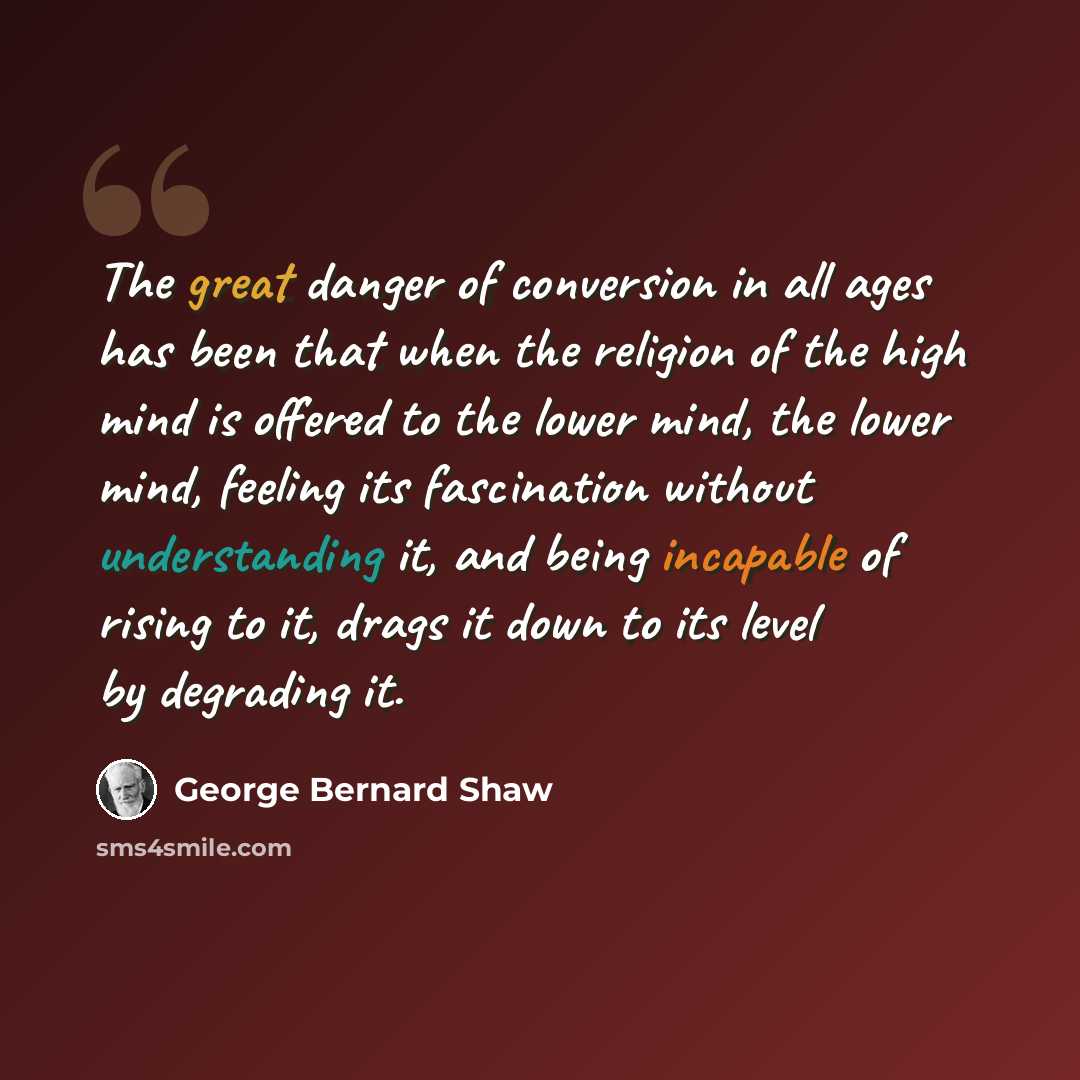 “The great danger of conversion in all ages has been that when the religion of the high mind is offered to the lower mind, the lower mind, feeling its fascination without understanding it, and being incapable of rising to it, drags it down to its level by degrading it.” quote by George Bernard Shaw