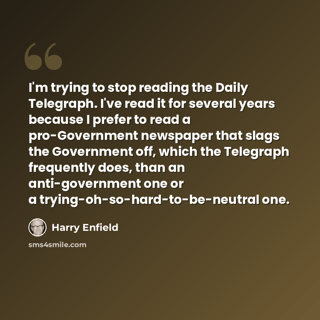 “I'm trying to stop reading the Daily Telegraph. I've read it for several years because I prefer to read a pro-Government newspaper that slags the Government off, which the Telegraph frequently does, than an anti-government one or a trying-oh-so-hard-to-be-neutral one.” quote by Harry Enfield