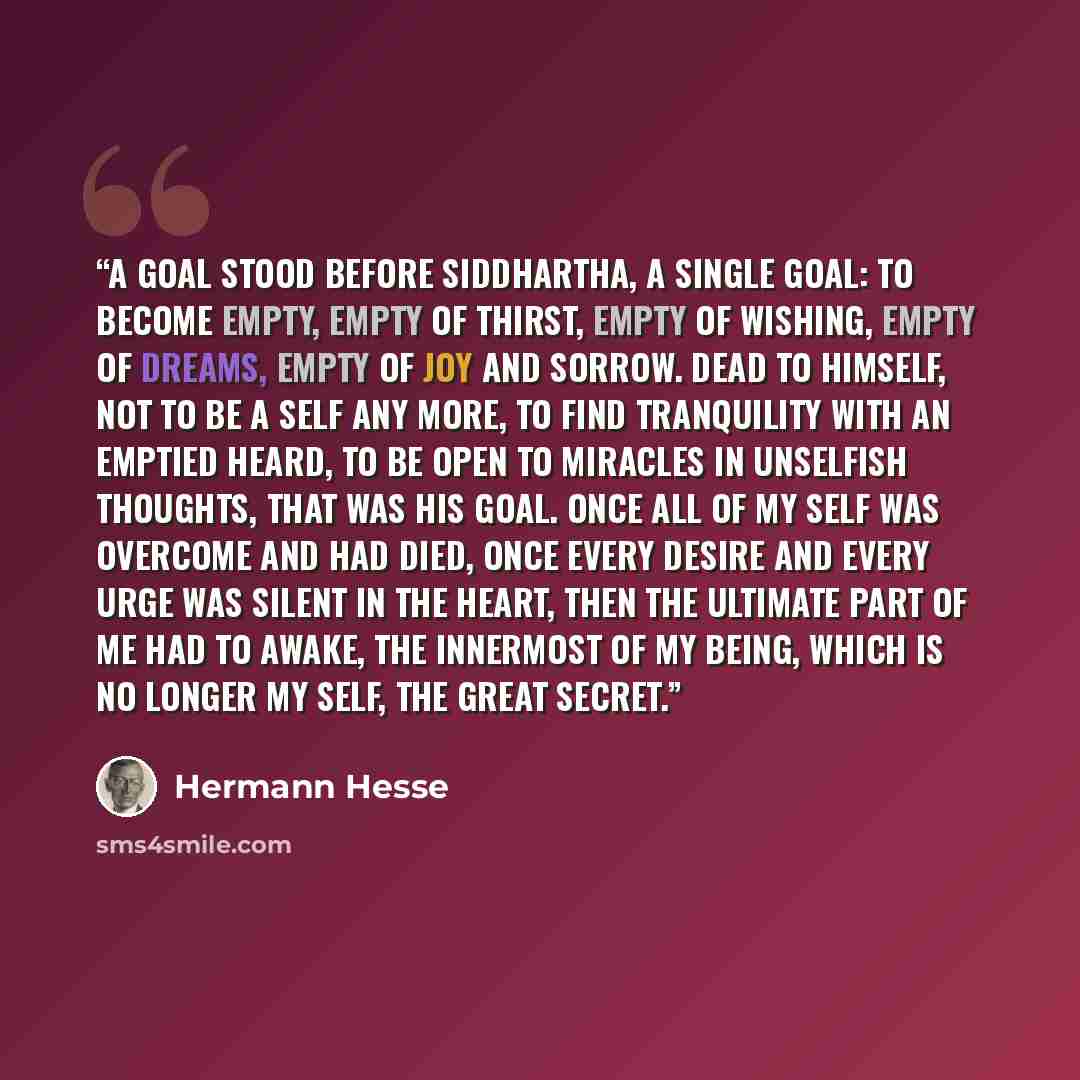 “A goal stood before Siddhartha, a single goal: to become empty, empty of thirst, empty of wishing, empty of dreams, empty of joy and sorrow. Dead to himself, not to be a self any more, to find tranquility with an emptied heard, to be open to miracles in unselfish thoughts, that was his goal. Once…” quote by Hermann Hesse