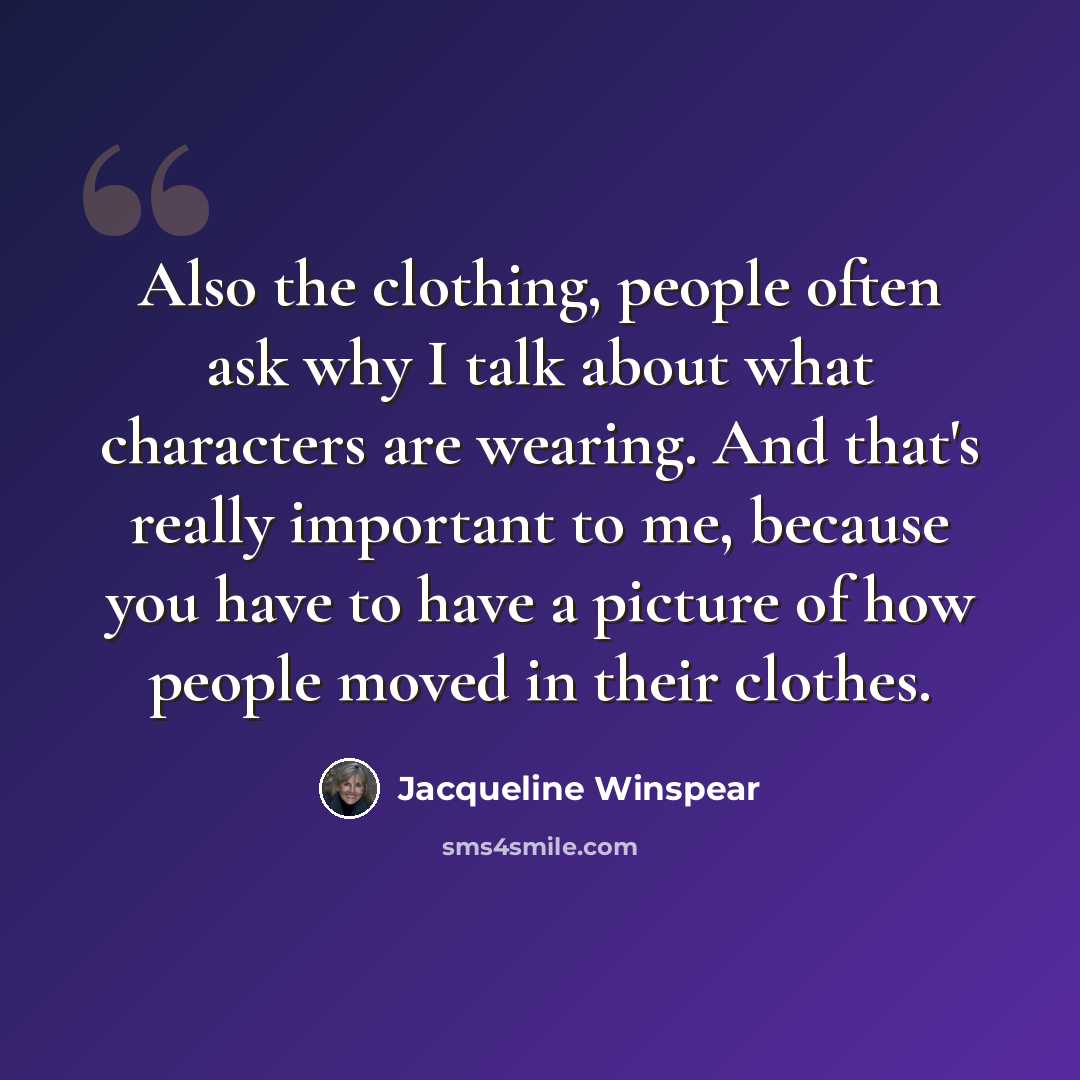 “Also the clothing, people often ask why I talk about what characters are wearing. And that's really important to me, because you have to have a picture of how people moved in their clothes.” quote by Jacqueline Winspear
