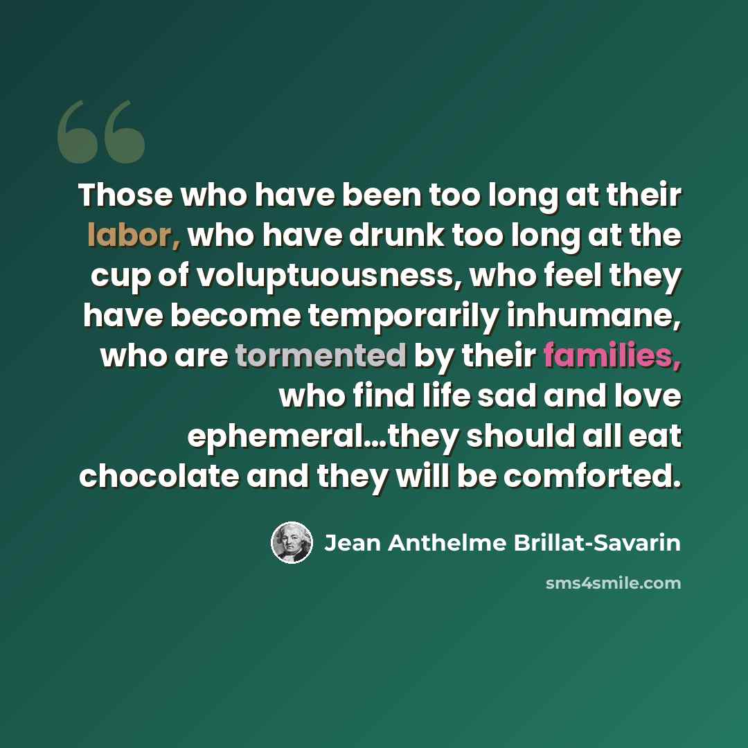 “Those who have been too long at their labor, who have drunk too long at the cup of voluptuousness, who feel they have become temporarily inhumane, who are tormented by their families, who find life sad and love ephemeral…they should all eat chocolate and they will be comforted.” quote by Jean Anthelme Brillat-Savarin